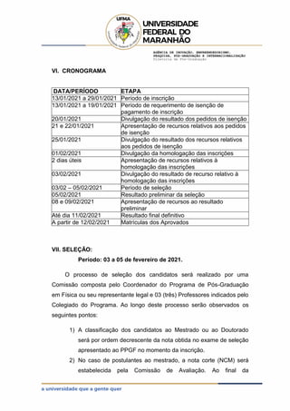 AGÊNCIA DE INOVAÇÃO, EMPREENDEDORISMO,
PESQUISA, PÓS-GRADUAÇÃO E INTERNACIONALIZAÇÃO
Diretoria de Pós-Graduação
VI. CRONOGRAMA
DATA/PERÍODO ETAPA
13/01/2021 a 29/01/2021 Período de inscrição
13/01/2021 a 19/01/2021 Período de requerimento de isenção de
pagamento de inscrição
20/01/2021 Divulgação do resultado dos pedidos de isenção
21 e 22/01/2021 Apresentação de recursos relativos aos pedidos
de isenção
25/01/2021 Divulgação do resultado dos recursos relativos
aos pedidos de isenção
01/02/2021 Divulgação da homologação das inscrições
2 dias úteis Apresentação de recursos relativos à
homologação das inscrições
03/02/2021 Divulgação do resultado de recurso relativo à
homologação das inscrições
03/02 – 05/02/2021 Período de seleção
05/02/2021 Resultado preliminar da seleção
08 e 09/02/2021 Apresentação de recursos ao resultado
preliminar
Até dia 11/02/2021 Resultado final definitivo
A partir de 12/02/2021 Matrículas dos Aprovados
VII. SELEÇÃO:
Período: 03 a 05 de fevereiro de 2021.
O processo de seleção dos candidatos será realizado por uma
Comissão composta pelo Coordenador do Programa de Pós-Graduação
em Física ou seu representante legal e 03 (três) Professores indicados pelo
Colegiado do Programa. Ao longo deste processo serão observados os
seguintes pontos:
1) A classificação dos candidatos ao Mestrado ou ao Doutorado
será por ordem decrescente da nota obtida no exame de seleção
apresentado ao PPGF no momento da inscrição.
2) No caso de postulantes ao mestrado, a nota corte (NCM) será
estabelecida pela Comissão de Avaliação. Ao final da
 