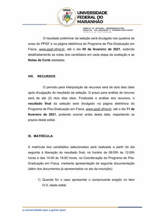 AGÊNCIA DE INOVAÇÃO, EMPREENDEDORISMO,
PESQUISA, PÓS-GRADUAÇÃO E INTERNACIONALIZAÇÃO
Diretoria de Pós-Graduação
O resultado preliminar da seleção será divulgado nos quadros de
aviso do PPGF e na página eletrônica do Programa de Pós-Graduação em
Física, www.ppgf.ufma.br, até o dia 05 de fevereiro de 2021, exibindo
detalhadamente as notas dos candidatos em cada etapa da avaliação e as
Notas de Corte adotadas.
VIII. RECURSOS
O período para interposição de recursos será de dois dias úteis
após divulgação do resultado da seleção. O prazo para análise do recurso
será de até (2) dois dias úteis. Finalizada a análise dos recursos, o
resultado final da seleção será divulgado na página eletrônica do
Programa de Pós-Graduação em Física, www.ppgf.ufma.br, até o dia 11 de
fevereiro de 2021, podendo ocorrer antes desta data, respeitando os
prazos deste edital.
IX. MATRÍCULA:
A matrícula dos candidatos selecionados será realizada a partir do dia
seguinte à liberação do resultado final, no horário de 08:00h às 12:00h
horas e das 14:00 às 18:00 horas, na Coordenação do Programa de Pós-
Graduação em Física, mediante apresentação da seguinte documentação
(além dos documentos já apresentados no ato da inscrição):
1) Quando for o caso apresentar o comprovante exigido no item
IV.5, deste edital.
 