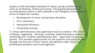 possess a well-developed standard of values, giving consistency and
unity to all thinking, feeling and acting. This guiding philosophy of
our educational system is well-outlined in the Philippine Constitution in
terms of objectives namely:
• Development of moral and personal discipline
• Civic conscience
• Vocational efficiency
• Citizenship training
5. School administration and supervision must be creative. This means
initiating, suggesting, devising, inventing, experimenting or producing
something new. Creative administration and supervision encourage
growth. This provides opportunities for the teachers and pupils to grow
through the exercise of their talents and abilities under expert and
professional guidance and encouragement.
 
