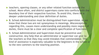  teachers, opening classes, or any other related function outside the
school. More often, and district supervisors come into conflicts with the
boundary line of their respective function. To avoid this, there be a
deeper understanding and clear definition of duties.
 8. School Administration must be distinguished from supervision. As we
know that these two are not synonymous in meanings. Misconceptions
regarding this, causes more understanding and possibly more neglect of
duties, there must be a clear and complete specification of functions.
 9. School Administration and Supervision must be preventive and
constructive. Any help that an administrator or supervisor can give to
the teachers so that they may avoid mistakes that commendable. This
kind of assistance is especially valuable to the beginners in the school or
to the new commers to the teaching position.
 