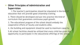 • Other Principles of Administration and
Supervision
1.The teacher’s participation should be stipulated in the kind of
education that will provide good citizenship training.
2. There should be developed and put into practice the kind of
curriculum that guarantees continuous pupil-growth.
3. The educational program of the school should embody the
cooperative efforts of faculty and students alike.
4. the building and equipment should be used to maximum capacity.
5.All school facilities should be utilized that every child has given the
opportunity to participate in the educational offerings of the school.
 
