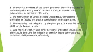 6. The various members of the school personnel should be assigned in
such a way that everyone can utilize his energies towards the
achievement of maximum efficiency.
7. the formulation of school policies should follow democratic
principles of faculty and pupil’s participation and cooperation.
8. The authority that delegated by the principal to the members of his
staff should be used wisely.
9. Well-trained teachers and other personnel should be secured and
then should be given the freedom of activity that is commensurate
with their ability to use it effectively.
 