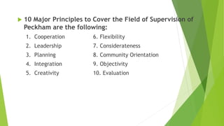  10 Major Principles to Cover the Field of Supervision of
Peckham are the following:
1. Cooperation 6. Flexibility
2. Leadership 7. Considerateness
3. Planning 8. Community Orientation
4. Integration 9. Objectivity
5. Creativity 10. Evaluation
 