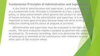 Fundamental Principles of Administration and Supervision
In the field of administration and supervision, a principle is accepted
as a fundamental truth. Principle is considered as a law, a doctrine, a
policy, or deep-seated beliefs which governs the conduct of various types
of human activities. For the administrator and supervisor, it is very
important to have good principles because these will serve as his guide
reflective thinking and his choice of program of activities.
Administration and supervision must be evaluated in the light of their
results. The term evaluation implies a purpose to ascertain the values of
an enterprise. To evaluate something, then is to determine the adequacy
of some parts or elements of the constituency with reference to some
other parts of the inclusive whole.
 