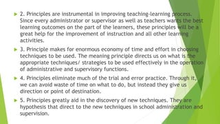  2. Principles are instrumental in improving teaching-learning process.
Since every administrator or supervisor as well as teachers wants the best
learning outcomes on the part of the learners, these principles will be a
great help for the improvement of instruction and all other learning
activities.
 3. Principle makes for enormous economy of time and effort in choosing
techniques to be used. The meaning principle directs us on what is the
appropriate techniques/ strategies to be used effectively in the operation
of administrative and supervisory functions.
 4. Principles eliminate much of the trial and error practice. Through it,
we can avoid waste of time on what to do, but instead they give us
direction or point of destination.
 5. Principles greatly aid in the discovery of new techniques. They are
hypothesis that direct to the new techniques in school administration and
supervision.
 