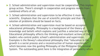  2. School administration and supervision must be cooperative. This implies
group action. There’s strength in cooperation and progress results from
combined efforts of all.
 3. School administration and supervision to be effective it must be
scientific. Emphasis that the use of scientific principle and that the
solution of problems should be based on facts.
 4. School administration and supervision must be based on accepted
educational philosophy. Philosophy is a background of the theory of
knowledge and beliefs which explains and justifies a selected way of life.
Educational philosophy affects the thinking and resultant actions of the
leaders who control public school’s administration and supervision.
Examples is the Dewey’s educational philosophy that “education is life,
growth is a social process and a reconstruction of human experiences”
which becomes now the guiding Philosophy of the Philippine Educational
System. The outstanding point here is the integration of personality which
 