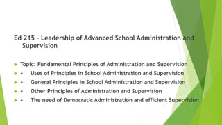 Ed 215 – Leadership of Advanced School Administration and
Supervision
 Topic: Fundamental Principles of Administration and Supervision
 • Uses of Principles in School Administration and Supervision
 • General Principles in School Administration and Supervision
 • Other Principles of Administration and Supervision
 • The need of Democratic Administration and efficient Supervision
 