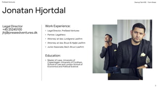 PreSeed Ventures
Legal Director
+45 25245100
jhj@preseedventures.dk
Work Experience:
• Legal Director, PreSeed Ventures
• Partner, LegalHero
• Attorney-at-law, Lundgrens Lawfirm
• Attorney-at-law, Bruun & Hjejle Lawfirm
• Junior Associate, Bech-Bruun Lawfirm
Education:
• Master of Laws, University of
Copenhagen, University of Fordham,
School of Law and London School of
Economics and Political Science
Jonatan Hjortdal
StartupTalk #38 – Term Sheet
2
 