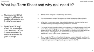 PreSeed Ventures
o A term sheet is legally a nonbinding document.
o The term sheet is usually produced by the VC financing the company.
o When the investment round has multiple investors, producing the term
sheet is normally the responsibility of the lead investor.
o Once the parties involved reach an agreement on the details laid out in the
term sheet, a binding agreement or contract that conforms to the term
sheet details is drawn up. In venture these documents (also referred to as
“long forms” or “long form documents” are usually an investment
agreement and a shareholder’s agreement.
o Even tough the TS is not legally binding your word and good reputation is
on the line – this means that it is generally considered inappropriate to try
negotiating on something already agreed upon in the TS.
o The document that
contains all financial
and legal main terms
for the investment.
o You’d want a term
sheet (or several as
the case may be) as
it means someone
intends to invest in
your startup!
StartupTalk #38 – Term Sheet
6
What is a Term Sheet and why do I need it?
 