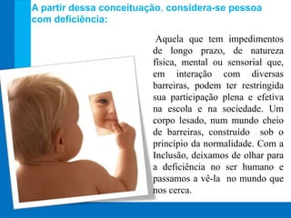 Aquela que tem impedimentos
de longo prazo, de natureza
física, mental ou sensorial que,
em interação com diversas
barreiras, podem ter restringida
sua participação plena e efetiva
na escola e na sociedade. Um
corpo lesado, num mundo cheio
de barreiras, construído sob o
princípio da normalidade. Com a
Inclusão, deixamos de olhar para
a deficiência no ser humano e
passamos a vê-la no mundo que
nos cerca.
A partir dessa conceituação, considera-se pessoa
com deficiência:
 