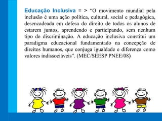 Educação Inclusiva = > “O movimento mundial pela
inclusão é uma ação política, cultural, social e pedagógica,
desencadeada em defesa do direito de todos os alunos de
estarem juntos, aprendendo e participando, sem nenhum
tipo de discriminação. A educação inclusiva constitui um
paradigma educacional fundamentado na concepção de
direitos humanos, que conjuga igualdade e diferença como
valores indissociáveis”. (MEC/SEESP PNEE/08)
 