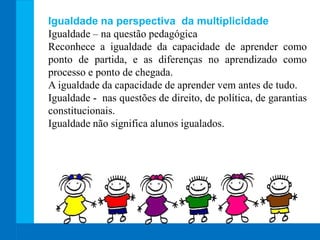 Igualdade na perspectiva da multiplicidade
Igualdade – na questão pedagógica
Reconhece a igualdade da capacidade de aprender como
ponto de partida, e as diferenças no aprendizado como
processo e ponto de chegada.
A igualdade da capacidade de aprender vem antes de tudo.
Igualdade - nas questões de direito, de política, de garantias
constitucionais.
Igualdade não significa alunos igualados.
 