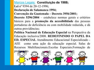 Marcos Legais: Constituição de 1988;
Lei nº 9394 de 20-12-1996;
Declaração de Salamanca 1994;
Convenção da Guatemala – Decreto 3956/2001;
Decreto 5296/2004 – estabelece normas gerais e critérios
básicos para a promoção da acessibilidade das pessoas
portadoras de deficiência ou com mobilidade reduzida, e dá
outras providências;
Política Nacional de Educação Especial na Perspectiva da
Educação inclusiva/2008. REDEFININDO O PAPEL DA
ED. ESPECIAL Atendimento Educacional Especializado -
AEE como uma ação da educação especial. Salas de
Recursos Multifuncionais.Escolas Especiais.Formação de
professores
 