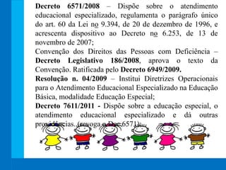 Decreto 6571/2008 – Dispõe sobre o atendimento
educacional especializado, regulamenta o parágrafo único
do art. 60 da Lei no 9.394, de 20 de dezembro de 1996, e
acrescenta dispositivo ao Decreto no 6.253, de 13 de
novembro de 2007;
Convenção dos Direitos das Pessoas com Deficiência –
Decreto Legislativo 186/2008, aprova o texto da
Convenção. Ratificada pelo Decreto 6949/2009.
Resolução n. 04/2009 – Institui Diretrizes Operacionais
para o Atendimento Educacional Especializado na Educação
Básica, modalidade Educação Especial;
Decreto 7611/2011 - Dispõe sobre a educação especial, o
atendimento educacional especializado e dá outras
providências. (revoga o Dec.6571);
 