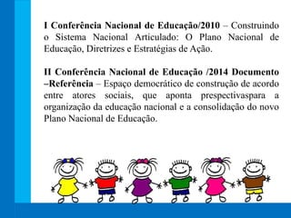 I Conferência Nacional de Educação/2010 – Construindo
o Sistema Nacional Articulado: O Plano Nacional de
Educação, Diretrizes e Estratégias de Ação.
II Conferência Nacional de Educação /2014 Documento
–Referência – Espaço democrático de construção de acordo
entre atores sociais, que aponta prespectivaspara a
organização da educação nacional e a consolidação do novo
Plano Nacional de Educação.
 
