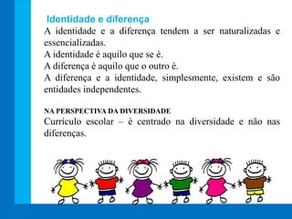 Identidade e diferença
A identidade e a diferença tendem a ser naturalizadas e
essencializadas.
A identidade é aquilo que se é.
A diferença é aquilo que o outro é.
A diferença e a identidade, simplesmente, existem e são
entidades independentes.
NA PERSPECTIVA DA DIVERSIDADE
Currículo escolar – é centrado na diversidade e não nas
diferenças.
 