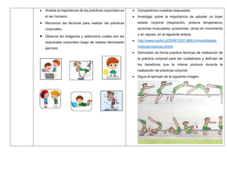  Analiza la importancia de las prácticas corporales en
el ser humano.
 Reconoce las técnicas para realizar las prácticas
corporales.
 Observa las imágenes y selecciona cuáles son las
respuestas corporales luego de realizar demasiado
ejercicio.
 Compartimos nuestras respuestas.
 Investigar sobre la importancia de adoptar un buen
estado corporal (respiración, postura temperatura,
acciones musculares, posiciones, otros) en movimiento
y en reposo, en el siguiente enlace.
 http://www.icarito.cl/2009/12/67-8663-9-habilidades-
motoras-basicas.shtml/
 Demostrar de forma práctica técnicas de realización de
la práctica corporal para ser cuidadosos y disfrutar de
los beneficios que la misma produce durante la
realización de prácticas corporal.
 Sigue el ejemplo de la siguiente imagen.
 