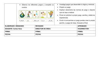  Observa los diferentes juegos y completa su
nombre.
 Investiga juegos que desarrollen tu lógica y memoria.
 Propón un juego.
 Explicar claramente las normas de juego o deporte
que se vaya a realizar.
 Poner en práctica tu propio juego, escribe y relata tus
experiencias.
 Si aún no encuentras un juego puedes crear tu propio
parchís, o juego de mesa. Anexado al final.
ELABORADO: 0994824005 REVISADO APROBADO
DOCENTE: Carlos Viera DIRECTOR DE ÁREA: VICERRECTOR:
FIRMA: FIRMA: FIRMA:
FECHA: FECHA: FECHA:
 