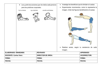  Leo y pinto las acciones que me indica cada persona
para las prácticas corporales.
 Investiga los beneficios que le brindan al cuerpo.
 Experimentar movimientos, como lo representa la
imagen, imitar las figuras beneficiando al cuerpo.
 Realizar series, según tu resistencia de cada
imagen.
ELABORADO: 0994824005 REVISADO APROBADO
DOCENTE: Carlos Viera DIRECTOR DE ÁREA: VICERRECTOR:
FIRMA: FIRMA: FIRMA:
FECHA: FECHA: FECHA:
 