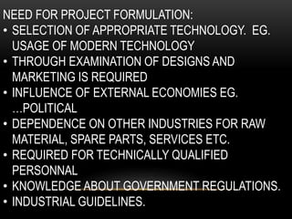 NEED FOR PROJECT FORMULATION:
• SELECTION OF APPROPRIATE TECHNOLOGY. EG.
USAGE OF MODERN TECHNOLOGY
• THROUGH EXAMINATION OF DESIGNS AND
MARKETING IS REQUIRED
• INFLUENCE OF EXTERNAL ECONOMIES EG.
…POLITICAL
• DEPENDENCE ON OTHER INDUSTRIES FOR RAW
MATERIAL, SPARE PARTS, SERVICES ETC.
• REQUIRED FOR TECHNICALLY QUALIFIED
PERSONNAL
• KNOWLEDGE ABOUT GOVERNMENT REGULATIONS.
• INDUSTRIAL GUIDELINES.
 