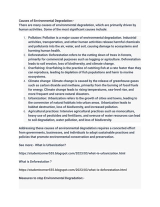 Causes of Environmental Degradation:-
There are many causes of environmental degradation, which are primarily driven by
human activities. Some of the most significant causes include:
1. Pollution: Pollution is a major cause of environmental degradation. Industrial
activities, transportation, and other human activities release harmful chemicals
and pollutants into the air, water, and soil, causing damage to ecosystems and
harming human health.
2. Deforestation: Deforestation refers to the cutting down of trees in forests,
primarily for commercial purposes such as logging or agriculture. Deforestation
leads to soil erosion, loss of biodiversity, and climate change.
3. Overfishing: Overfishing is the practice of catching fish at a rate faster than they
can reproduce, leading to depletion of fish populations and harm to marine
ecosystems.
4. Climate change: Climate change is caused by the release of greenhouse gases
such as carbon dioxide and methane, primarily from the burning of fossil fuels
for energy. Climate change leads to rising temperatures, sea-level rise, and
more frequent and severe natural disasters.
5. Urbanization: Urbanization refers to the growth of cities and towns, leading to
the conversion of natural habitats into urban areas. Urbanization leads to
habitat destruction, loss of biodiversity, and increased pollution.
6. Agricultural practices: Intensive agricultural practices such as monoculture,
heavy use of pesticides and fertilizers, and overuse of water resources can lead
to soil degradation, water pollution, and loss of biodiversity.
Addressing these causes of environmental degradation requires a concerted effort
from governments, businesses, and individuals to adopt sustainable practices and
policies that promote environmental conservation and preservation.
See more:- What is Urbanization?
https://studentcorner555.blogspot.com/2023/03/what-is-urbanization.html
What is Deforestation ?
https://studentcorner555.blogspot.com/2023/03/what-is-deforestation.html
Measures to stop Environmental Degradation:-
 