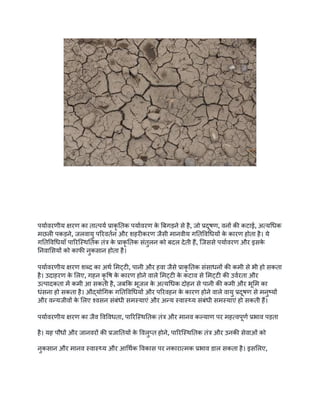 पर्यावरणीय क्षरण का तात्पर्य प्राकृ तिक पर्यावरण क
े बिगड़ने से है, जो प्रदूषण, वनों की कटाई, अत्यधिक
मछली पकड़ने, जलवायु परिवर्तन और शहरीकरण जैसी मानवीय गतिविधियों क
े कारण होता है। ये
गतिविधियाँ पारिस्थितिक तंत्र क
े प्राकृ तिक संतुलन को बदल देती हैं, जिससे पर्यावरण और इसक
े
निवासियों को काफी नुकसान होता है।
पर्यावरणीय क्षरण शब्द का अर्थ मिट्टी, पानी और हवा जैसे प्राकृ तिक संसाधनों की कमी से भी हो सकता
है। उदाहरण क
े लिए, गहन कृ षि क
े कारण होने वाले मिट्टी क
े कटाव से मिट्टी की उर्वरता और
उत्पादकता में कमी आ सकती है, जबकि भूजल क
े अत्यधिक दोहन से पानी की कमी और भूमि का
धंसना हो सकता है। औद्योगिक गतिविधियों और परिवहन क
े कारण होने वाले वायु प्रदूषण से मनुष्यों
और वन्यजीवों क
े लिए श्वसन संबंधी समस्याएं और अन्य स्वास्थ्य संबंधी समस्याएं हो सकती हैं।
पर्यावरणीय क्षरण का जैव विविधता, पारिस्थितिक तंत्र और मानव कल्याण पर महत्वपूर्ण प्रभाव पड़ता
है। यह पौधों और जानवरों की प्रजातियों क
े विलुप्त होने, पारिस्थितिक तंत्र और उनकी सेवाओं को
नुकसान और मानव स्वास्थ्य और आर्थिक विकास पर नकारात्मक प्रभाव डाल सकता है। इसलिए,
 