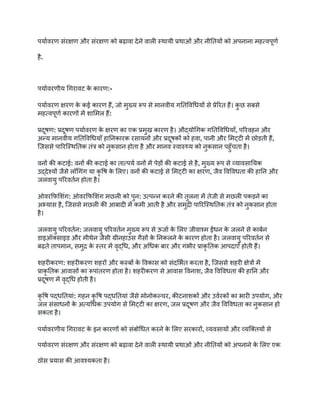 पर्यावरण संरक्षण और संरक्षण को बढ़ावा देने वाली स्थायी प्रथाओं और नीतियों को अपनाना महत्वपूर्ण
है.
पर्यावरणीय गिरावट क
े कारण:-
पर्यावरण क्षरण क
े कई कारण हैं, जो मुख्य रूप से मानवीय गतिविधियों से प्रेरित हैं। क
ु छ सबसे
महत्वपूर्ण कारणों में शामिल हैं:
प्रदूषण: प्रदूषण पर्यावरण क
े क्षरण का एक प्रमुख कारण है। औद्योगिक गतिविधियाँ, परिवहन और
अन्य मानवीय गतिविधियाँ हानिकारक रसायनों और प्रदूषकों को हवा, पानी और मिट्टी में छोड़ती हैं,
जिससे पारिस्थितिक तंत्र को नुकसान होता है और मानव स्वास्थ्य को नुकसान पहुँचता है।
वनों की कटाई: वनों की कटाई का तात्पर्य वनों में पेड़ों की कटाई से है, मुख्य रूप से व्यावसायिक
उद्देश्यों जैसे लॉगिंग या कृ षि क
े लिए। वनों की कटाई से मिट्टी का क्षरण, जैव विविधता की हानि और
जलवायु परिवर्तन होता है।
ओवरफिशिंग: ओवरफिशिंग मछली को पुन: उत्पन्न करने की तुलना में तेजी से मछली पकड़ने का
अभ्यास है, जिससे मछली की आबादी में कमी आती है और समुद्री पारिस्थितिक तंत्र को नुकसान होता
है।
जलवायु परिवर्तन: जलवायु परिवर्तन मुख्य रूप से ऊर्जा क
े लिए जीवाश्म ईंधन क
े जलने से कार्बन
डाइऑक्साइड और मीथेन जैसी ग्रीनहाउस गैसों क
े निकलने क
े कारण होता है। जलवायु परिवर्तन से
बढ़ते तापमान, समुद्र क
े स्तर में वृद्धि, और अधिक बार और गंभीर प्राकृ तिक आपदाएँ होती हैं।
शहरीकरण: शहरीकरण शहरों और कस्बों क
े विकास को संदर्भित करता है, जिससे शहरी क्षेत्रों में
प्राकृ तिक आवासों का रूपांतरण होता है। शहरीकरण से आवास विनाश, जैव विविधता की हानि और
प्रदूषण में वृद्धि होती है।
कृ षि पद्धतियां: गहन कृ षि पद्धतियां जैसे मोनोकल्चर, कीटनाशकों और उर्वरकों का भारी उपयोग, और
जल संसाधनों क
े अत्यधिक उपयोग से मिट्टी का क्षरण, जल प्रदूषण और जैव विविधता का नुकसान हो
सकता है।
पर्यावरणीय गिरावट क
े इन कारणों को संबोधित करने क
े लिए सरकारों, व्यवसायों और व्यक्तियों से
पर्यावरण संरक्षण और संरक्षण को बढ़ावा देने वाली स्थायी प्रथाओं और नीतियों को अपनाने क
े लिए एक
ठोस प्रयास की आवश्यकता है।
 