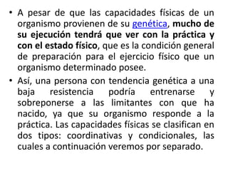 • A pesar de que las capacidades físicas de un
organismo provienen de su genética, mucho de
su ejecución tendrá que ver con la práctica y
con el estado físico, que es la condición general
de preparación para el ejercicio físico que un
organismo determinado posee.
• Así, una persona con tendencia genética a una
baja resistencia podría entrenarse y
sobreponerse a las limitantes con que ha
nacido, ya que su organismo responde a la
práctica. Las capacidades físicas se clasifican en
dos tipos: coordinativas y condicionales, las
cuales a continuación veremos por separado.
 