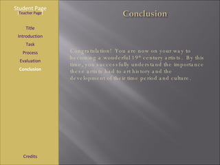 Student Page Title Introduction Task Process Evaluation Conclusion Credits [ Teacher Page ] Congratulation!  You are now on your way to becoming a wonderful 19 th  century artists.  By this time, you successfully understand the importance these artists had to art history and the development of their time period and culture. 