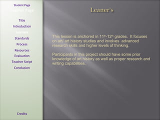 [ Student Page ] Title Introduction Learners Standards Process Resources Credits Teacher Page This lesson is anchored in 11 th -12 th  grades.  It focuses on art/ art history studies and involves  advanced research skills and higher levels of thinking. Participants in this project should have some prior knowledge of art history as well as proper research and writing capabilities. Evaluation Teacher Script Conclusion 