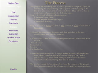 [ Student Page ] Title Introduction Learners Standards Process Resources Credits Teacher Page This project will most likely take 2-3 class periods to complete.  I plan on introducing the project during 1 class period and then going to the library to give research time for the students.  They will be asked to work alone and accomplish the following steps: Step 1:  Research all of the following artists:  1. Jacques-Louis David 2. Jean Auguste Dominique   Ingres 3. Francisco de Goya Step 2:  Record 1.  Name  of artist, 2.  Title  of work, 3.  Date  of work and 4.  Movement   3. Identify the importance this artist and their work had to the time period/culture and why (the content). 4. Choose one  artists from the following movements and research them as well:  Neo Classical Romanticism Realism Pre-Raphaelite Summarize your findings in a 2-3 page written response identifying the three artists’ and their importance to the history of art.  Write a persuasive essay as to which artist you believe to be the most important or influential during their time in history. The teacher should be knowledgeable about the content of this project.  They must understand  the relevance each artist has to their culture. Evaluation Teacher Script Conclusion 