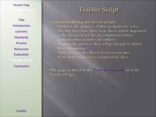 [ Student Page ] Title Introduction Learners Standards Process Resources Credits Teacher Page Steps for facilitating this lesson include: Address the purpose of this assignment.  a.k.a The Big Question: How were these artists important to the history of art the development of their particular time period and culture? Explain the process they will go though to obtain their information Take them to the library for research time Give homework if not completed in class This page is linked to the  Process segment  off of the Teacher Page Evaluation Teacher Script Conclusion 