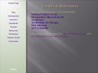 [ Student Page ] Title Introduction Learners Standards Process Resources Credits Teacher Page Web sources for images and information:  National Gallery of Art Metropolitan Museum of Art Art History Art Institute of Chicago Web Museum Art Cyclopedia This project was designed by  The WebQuest Page  and  The WebQuest Slideshare Group Evaluation Teacher Script Conclusion 