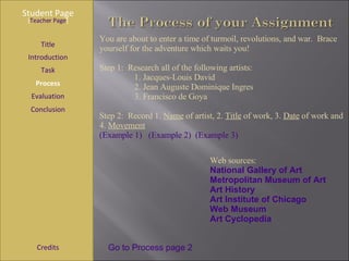 Student Page Title Introduction Task Process Evaluation Conclusion Credits [ Teacher Page ] Go to Process page 2 You are about to enter a time of turmoil, revolutions, and war.  Brace yourself for the adventure which waits you! Step 1:  Research all of the following artists:  1. Jacques-Louis David 2. Jean Auguste Dominique   Ingres 3. Francisco de Goya Step 2:  Record 1.  Name  of artist, 2.  Title  of work, 3.  Date  of work and 4.  Movement   (Example 1)   (Example 2)   (Example 3) Web sources:  National Gallery of Art Metropolitan Museum of Art Art History Art Institute of Chicago Web Museum Art Cyclopedia 