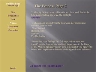 Student Page Title Introduction Task Process Evaluation Conclusion Credits [ Teacher Page ] Go back to The Process page 1 3. Identify the importance this artist and their work had to the time period/culture and why (the content). Example   4. Choose one  artists from the following movements and research them as well:  Neo Classical Romanticism Realism Pre-Raphaelite Summarize your findings in a 2-3 page written response identifying the three artists’ and their importance to the history of art.  Write a persuasive essay as to which artist you believe to be the most important or influential during their time in history. 