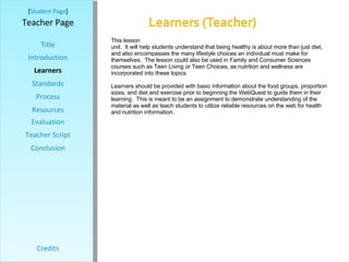 [ Student Page ] Title Introduction Learners Standards Process Resources Credits Teacher Page This lesson was designed for 7 th  grade Health classes to utilize during their nutrition unit.  It will help students understand that being healthy is about more than just diet, and also encompasses the many lifestyle choices an individual must make for themselves.  The lesson could also be used in Family and Consumer Sciences courses such as Teen Living or Teen Choices, as nutrition and wellness are incorporated into these topics. Learners should be provided with basic information about the food groups, proportion sizes, and diet and exercise prior to beginning the WebQuest to guide them in their learning.  This is meant to be an assignment to demonstrate understanding of the material as well as teach students to utilize reliable resources on the web for health and nutrition information.  Evaluation Teacher Script Conclusion 