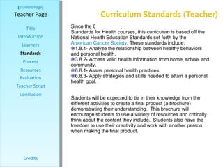[ Student Page ] Title Introduction Learners Standards Process Resources Credits Teacher Page Since the Colorado Department of Education has not outlined Standards for Health courses, this curriculum is based off the National Health Education Standards set forth by the  American Cancer Society . These standards include: 1.8.1- Analyze the relationship between healthy behaviors and personal health. 3.8.2- Access valid health information from home, school and community. 6.8.1- Asses personal health practices 6.8.3- Apply strategies and skills needed to attain a personal health goal. Students will be expected to tie in their knowledge from the different activities to create a final product (a brochure) demonstrating their understanding.  This brochure will encourage students to use a variety of resources and critically think about the content they include.  Students also have the freedom to use their creativity and work with another person when making the final product.   Evaluation Teacher Script Conclusion 