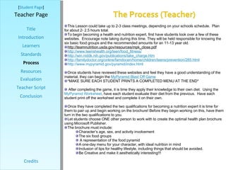 [ Student Page ] Title Introduction Learners Standards Process Resources Credits Teacher Page Evaluation Teacher Script Conclusion This Lesson could take up to 2-3 class meetings, depending on your schools schedule.  Plan for about 2- 2.5 hours total.  To begin becoming a health and nutrition expert, first have students look over a few of these  websites.  Encourage note taking during this time. They will be held responsible for knowing the six basic food groups and the recommended amounts for an 11-13 year old.  http://teamnutrition.usda.gov/resources/mpk_close.pdf http:// www.teenshealth.org/teen/food_fitness / http:// win.niddk.nih.gov/publications/take_charge.htm http://familydoctor.org/online/famdocen/home/children/teens/prevention/285.html http:// www.mypyramid.gov/pyramid/index.html Once students have reviewed these websites and feel they have a good understanding of the material, they can begin the  MyPyramid  Blast Off Game *MAKE SURE EACH STUDENT PRINTS A COMPLETED MENU AT THE END* After completing the game, it is time they apply their knowledge to their own diet.  Using the  MyPyramid  Worksheet , have each student evaluate their diet from the previous.  Have each student print off the worksheet and complete it on their own. Once they have completed the two qualifications for becoming a nutrition expert it is time for them to pair up and begin working on the brochure! Before they begin working on this, have them turn in the two qualifications to you.  Let students choose ONE other person to work with to create the optimal health plan brochure using Microsoft Publisher. The brochure must include: Character’s age, sex, and activity involvement The six food groups A representation of the food pyramid A one-day menu for your character, with ideal nutrition in mind Inclusion of tips for healthy lifestyle, including things that should be avoided.  Be Creative and make it aesthetically interesting!!! 