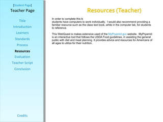 [ Student Page ] Title Introduction Learners Standards Process Resources Credits Teacher Page In order to complete this lesson you will need  access to a computer lab where students have computers to work individually.  I would also recommend providing a familiar resource such as the class text book, while in the computer lab, for students to reference.  This WebQuest is makes extensive used of the  MyPryamid.gov  website.  MyPryamid is an interactive tool that follows the USDA Food guidelines, in assisting the general public with diet and meal planning. It provides advice and resources for Americans of all ages to utilize for their nutrition.  Evaluation Teacher Script Conclusion 