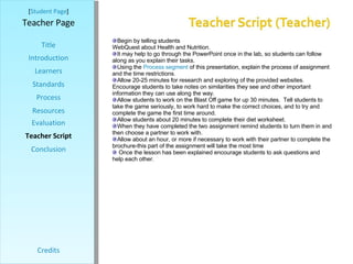 [ Student Page ] Title Introduction Learners Standards Process Resources Credits Teacher Page Begin by telling students they will be working on a fun, interactive, and exploratory WebQuest about Health and Nutrition.  It may help to go through the PowerPoint once in the lab, so students can follow along as you explain their tasks.  Using the  Process segment  of this presentation, explain the process of assignment and the time restrictions. Allow 20-25 minutes for research and exploring of the provided websites.  Encourage students to take notes on similarities they see and other important information they can use along the way. Allow students to work on the Blast Off game for up 30 minutes.  Tell students to take the game seriously, to work hard to make the correct choices, and to try and complete the game the first time around. Allow students about 20 minutes to complete their diet worksheet. When they have completed the two assignment remind students to turn them in and then choose a partner to work with. Allow about an hour, or more if necessary to work with their partner to complete the brochure-this part of the assignment will take the most time Once the lesson has been explained encourage students to ask questions and help each other.  Evaluation Teacher Script Conclusion 