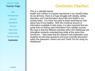 [ Student Page ] Title Introduction Learners Standards Process Resources Credits Teacher Page This is a valuable lesson for students because learning about health and nutrition is of great importance in our society today.  As we all know, there is a huge struggle with obesity, eating disorders, and misinformation about diet and health in our society today.  It is never too early to begin teaching our kids about how to live healthy.  With the immense amount of information available to kids today, it is also important that we guide them to finding valid information from reliable sources.  My hope is that the different activities within this WebQuest will strengthen students understanding while at the same time having fun.  I also hope that the research and exploration your students do will raise questions and even promote discussion within the classroom. Good Luck and Thank You for using my WebQuest!  Evaluation Teacher Script Conclusion 