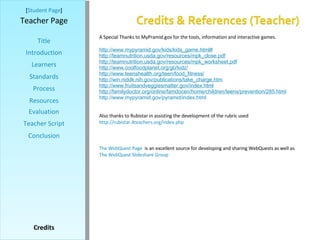 [ Student Page ] Title Introduction Learners Standards Process Resources Credits Teacher Page Evaluation Teacher Script Conclusion A Special Thanks to MyPramid.gov for the tools, information and interactive games. http:// www.mypyramid.gov/kids/kids_game.html # http:// teamnutrition.usda.gov/resources/mpk_close.pdf http:// teamnutrition.usda.gov/resources/mpk_worksheet.pdf http:// www.coolfoodplanet.org/gb/kidz / http:// www.teenshealth.org/teen/food_fitness / http:// win.niddk.nih.gov/publications/take_charge.htm http:// www.fruitsandveggiesmatter.gov/index.html http://familydoctor.org/online/famdocen/home/children/teens/prevention/285.html http:// www.mypyramid.gov/pyramid/index.html Also thanks to Rubistar in assisting the development of the rubric used http://rubistar.4teachers.org/index.php The WebQuest Page   is an excellent source for developing and sharing WebQuests as well as  The WebQuest  Slideshare  Group 