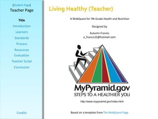 [ Student Page ] Title Introduction Learners Standards Process Resources Credits Teacher Page A WebQuest for 7th Grade Health and Nutrition Designed by Autumn Francis [email_address] Based on a template from  The WebQuest Page Evaluation Teacher Script Conclusion http://www.mypyramid.gov/index.html 