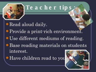 Teacher tips: Read aloud daily. Provide a print-rich environment. Use different mediums of reading. Base reading materials on students interest. Have children read to you. 