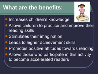 What are the benefits:  Increases children’s knowledge Allows children to practice and improve their reading skills Stimulates their imagination Leads to higher achievement skills Promotes positive attitudes towards reading Allows those who participate in this activity to become accelerated readers 