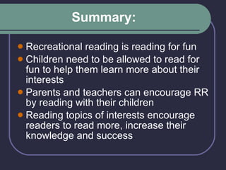Summary: Recreational reading is reading for fun Children need to be allowed to read for fun to help them learn more about their interests Parents and teachers can encourage RR by reading with their children  Reading topics of interests encourage readers to read more, increase their knowledge and success 