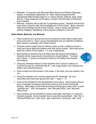 •    Materials: 5 computers with Microsoft Office Excel and a Window Operating
         System, 5 worksheets (attachment “A” Titled: Science Experiment #7),
         spreadsheet table template (figure 2.1), writing material, balloons, large cooler
         with ice, 5 tape measures (centimeters), at least 3 thermometers (Fahrenheit),
         and 5 markers
    •    Methods: Students will be split into 5 cooperative groups. Students should have
         some basic computer skills and knowledge prior to this activity. (Basic computer
         skills and knowledge should at least include: using a mouse and keyboard,
         clicking, dragging, highlighting, and turning the computer on and off.)

Utilize Media, Materials, and Methods

    •    Place students into 5 groups and have the classroom desk setup to allow each
         group room work in. Have a group representative pick up materials (3 balloons,
         tape measure, worksheet, and a black marker)
    •    (Teacher should model) Instruct children to blow up their 3 balloons and tie it.
         Have each group label their balloons with their group number. Have each group
         label the number of their balloon: 1, 2, and 3 respectively.
    •    Demonstrate to students how and where they will measure each balloon.
         Students will be measuring the circumference of each balloon. The black
         line in figure 1.1 shows an example of where on the balloon the students
         will measure.
    •    Using any workable method to show students how to secure a balloon so
         it will not fly away for worksheet step #7. (use a egg create or tie a string to the
         balloon and something heavy)
    •    Place at least one thermometer in the cooler, in the class, and one outside in the
         sun.
    •    Introduce students to the “science experiment #7” worksheet. Go over
         instructions and have each group work “part 1 - steps 1 – 8”.
    •    Pass out the template for the spreadsheet to each group. Instruct each group to
         go to a computer (computers should be turned on prior to this to eliminate
         waiting). Write steps on the board and Instruct the groups to click “start” or push
         “windows icon” , click “all programs”, click “Microsoft office”, click “Microsoft
         Office Excel”
    •    Have students use the template to create a data table. See figure 2.1 below for
         template example. Instruct student how to save their spreadsheet. Click “file” or
         “Microsoft Office icon”, click “save”, type “experiment 7 group (#)”, click “save”




Page 2 of 5
 