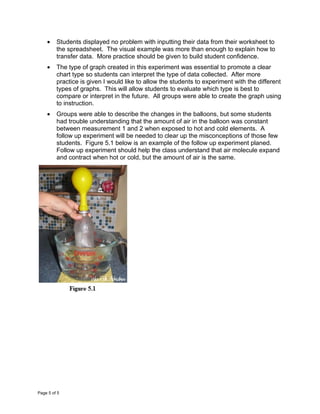 •    Students displayed no problem with inputting their data from their worksheet to
         the spreadsheet. The visual example was more than enough to explain how to
         transfer data. More practice should be given to build student confidence.
    •    The type of graph created in this experiment was essential to promote a clear
         chart type so students can interpret the type of data collected. After more
         practice is given I would like to allow the students to experiment with the different
         types of graphs. This will allow students to evaluate which type is best to
         compare or interpret in the future. All groups were able to create the graph using
         to instruction.
    •    Groups were able to describe the changes in the balloons, but some students
         had trouble understanding that the amount of air in the balloon was constant
         between measurement 1 and 2 when exposed to hot and cold elements. A
         follow up experiment will be needed to clear up the misconceptions of those few
         students. Figure 5.1 below is an example of the follow up experiment planed.
         Follow up experiment should help the class understand that air molecule expand
         and contract when hot or cold, but the amount of air is the same.




Page 5 of 5
 