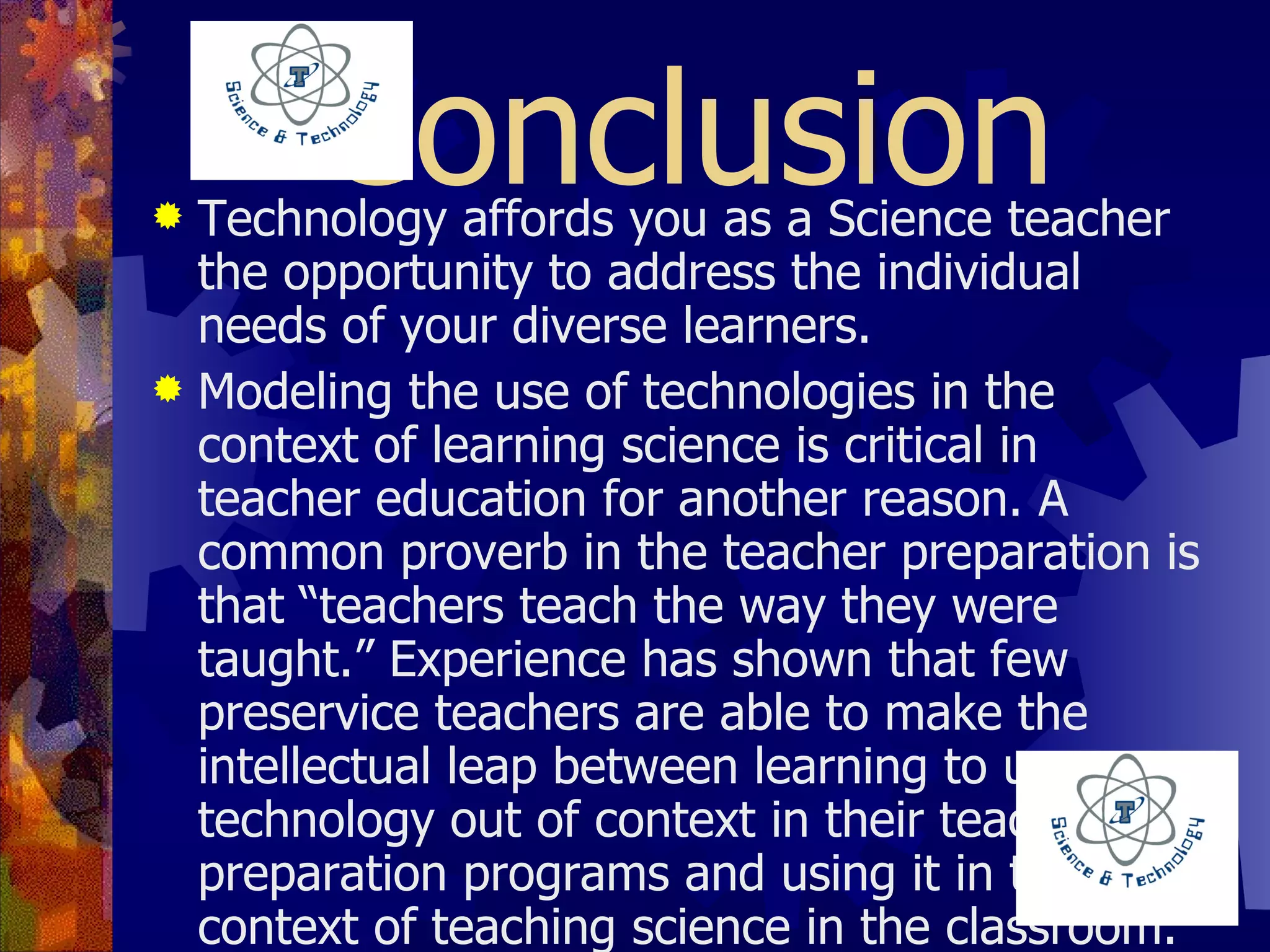 Conclusion Technology affords you as a Science teacher the opportunity to address the individual needs of your diverse learners.   Modeling the use of technologies in the context of learning science is critical in teacher education for another reason. A common proverb in the teacher preparation is that “teachers teach the way they were taught.” Experience has shown that few preservice teachers are able to make the intellectual leap between learning to use technology out of context in their teacher preparation programs and using it in the context of teaching science in the classroom. Teachers need to see specific examples of how technology can enhance science instruction in their content areas before they can hope to appropriately integrate technology in their own instruction. 