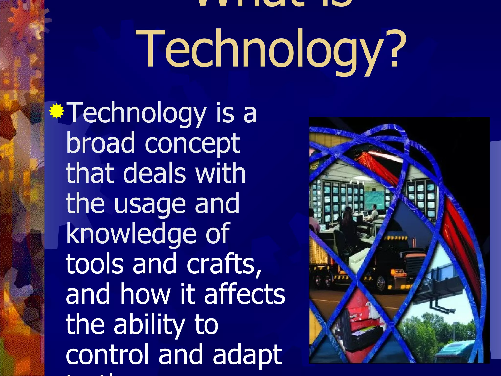 What is Technology? Technology is a broad concept that deals with the usage and knowledge of  tools and crafts, and how it affects the ability to control and adapt to the environment .  